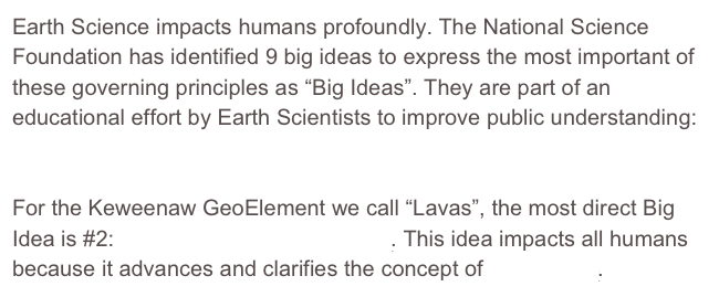 Earth Science impacts humans profoundly. The National Science Foundation has identified 9 big ideas to express the most important of these governing principles as “Big Ideas”. They are part of an educational effort by Earth Scientists to improve public understanding:  The Earth Science Literacy Initiative. 

For the Keweenaw GeoElement we call “Lavas”, the most direct Big Idea is #2: Earth is 4.6 billion years old. This idea impacts all humans because it advances and clarifies the concept of Deep Time.