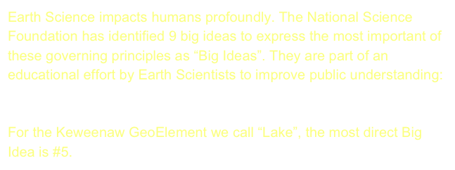 Earth Science impacts humans profoundly. The National Science Foundation has identified 9 big ideas to express the most important of these governing principles as “Big Ideas”. They are part of an educational effort by Earth Scientists to improve public understanding:  The Earth Science Literacy Initiative. 

For the Keweenaw GeoElement we call “Lake”, the most direct Big Idea is #5.  Earth is the Water Planet.