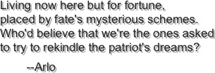 Living now here but for fortune, placed by fate's mysterious schemes. Who'd believe that we're the ones asked to try to rekindle the patriot's dreams?
        --Arlo